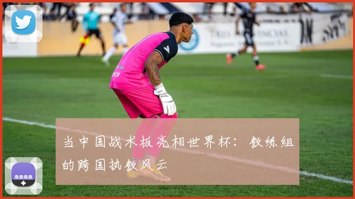 当中国战术板亮相世界杯:教练组的跨国执教风云