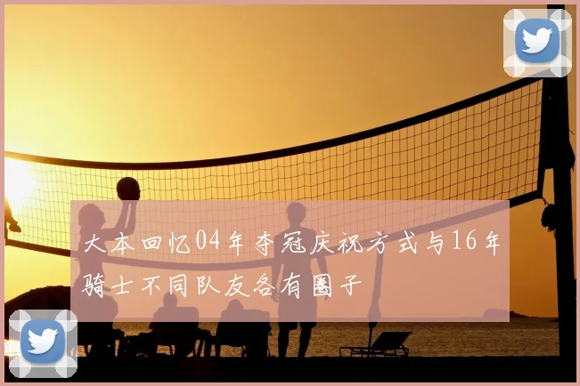 大本回忆04年夺冠庆祝方式与16年骑士不同队友各有圈子