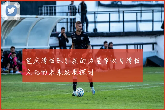 重庆滑板队引发的力量争议与滑板文化的未来发展探讨