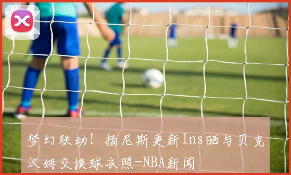 梦幻联动！扬尼斯更新Ins晒与贝克汉姆交换球衣照-NBA新闻