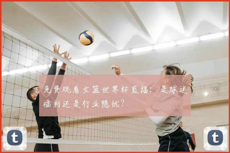 免费观看女篮世界杯直播:是球迷福利还是行业隐忧?