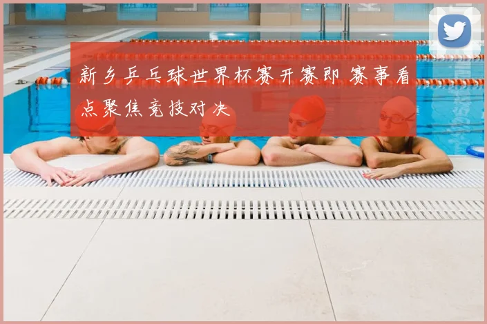 新乡乒乓球世界杯赛开赛即 赛事看点聚焦竞技对决
