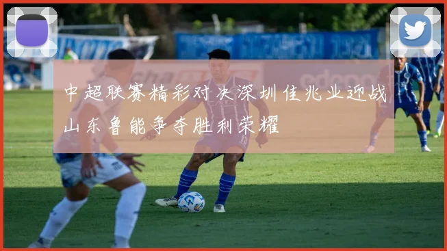 中超联赛精彩对决深圳佳兆业迎战山东鲁能争夺胜利荣耀