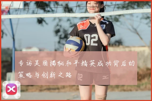 专访吴丽揭秘和平精英成功背后的策略与创新之路