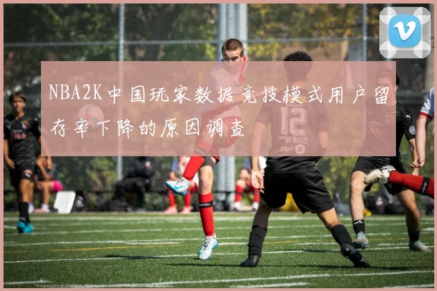 NBA2K中国玩家数据竞技模式用户留存率下降的原因调查