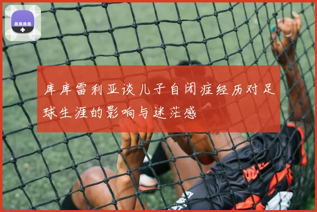 库库雷利亚谈儿子自闭症经历对足球生涯的影响与迷茫感