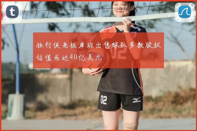 独行侠老板库班出售球队多数股权估值或达40亿美元