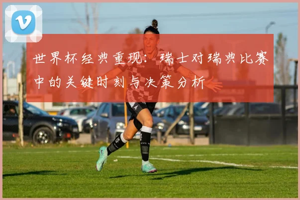 世界杯经典重现:瑞士对瑞典比赛中的关键时刻与决策分析
