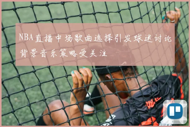 NBA直播中场歌曲选择引发球迷讨论背景音乐策略受关注