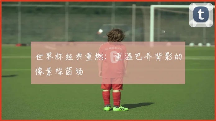 世界杯经典重燃:重温巴乔背影的像素绿茵场