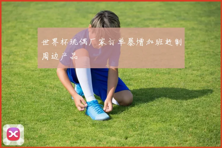 世界杯玩偶厂家订单暴增加班赶制周边产品