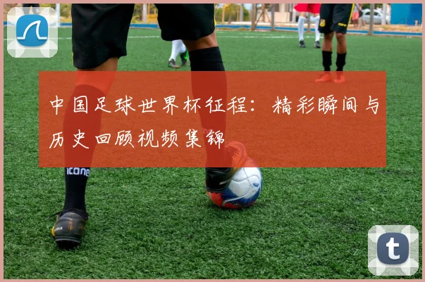 中国足球世界杯征程:精彩瞬间与历史回顾视频集锦
