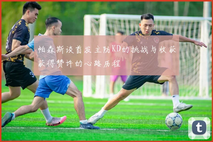 帕森斯谈首发主防KD的挑战与收获获得赞许的心路历程