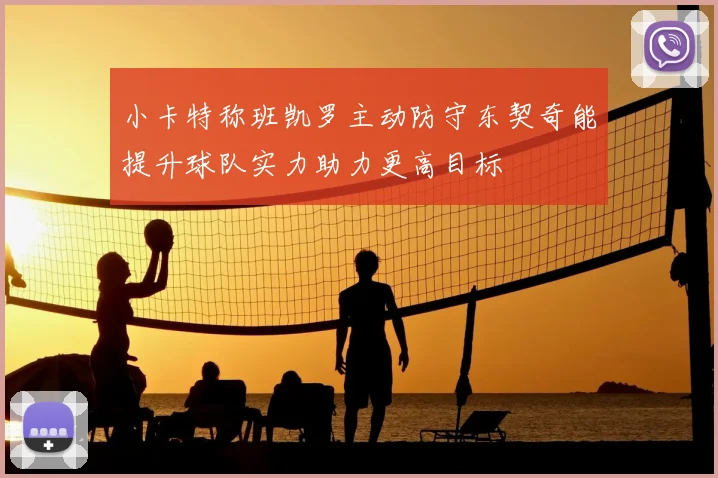 小卡特称班凯罗主动防守东契奇能提升球队实力助力更高目标