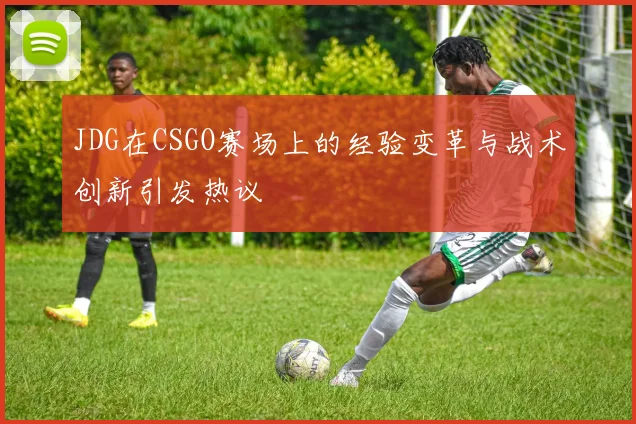 JDG在CSGO赛场上的经验变革与战术创新引发热议