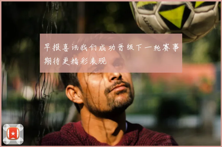 早报喜讯我们成功晋级下一轮赛事期待更精彩表现