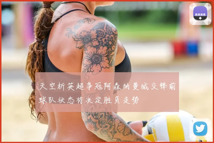 天空析英超争冠阿森纳曼城交锋前球队状态将决定胜负走势