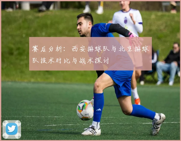 赛后分析:西安排球队与北京排球队技术对比与战术探讨