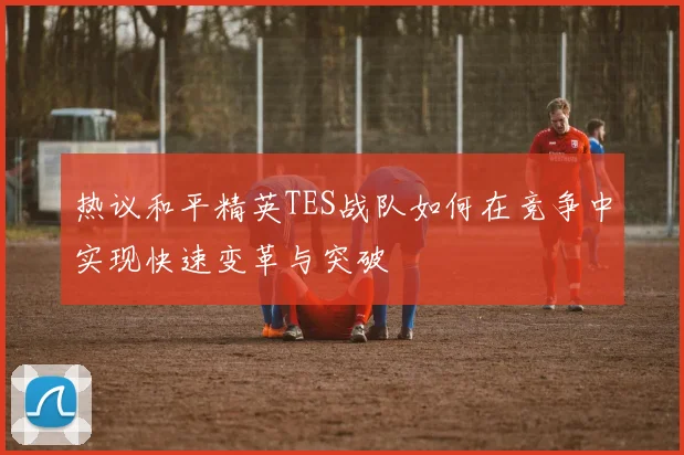 热议和平精英TES战队如何在竞争中实现快速变革与突破