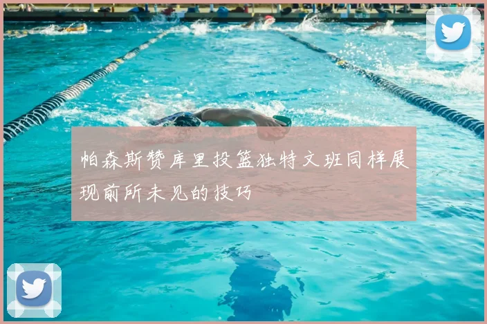 帕森斯赞库里投篮独特文班同样展现前所未见的技巧