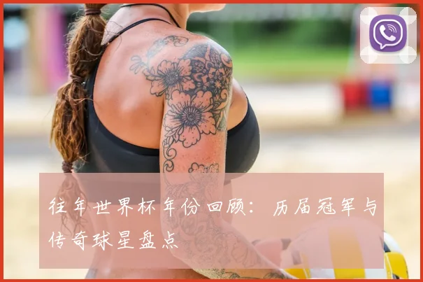 往年世界杯年份回顾:历届冠军与传奇球星盘点