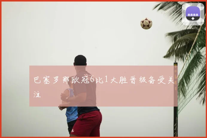 巴塞罗那欧冠6比1大胜晋级备受关注