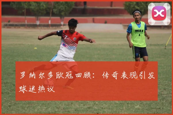 罗纳尔多欧冠回顾:传奇表现引发球迷热议