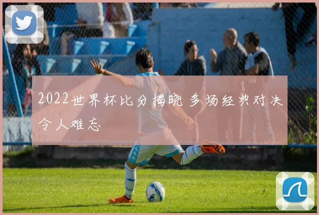 2022世界杯比分揭晓 多场经典对决令人难忘