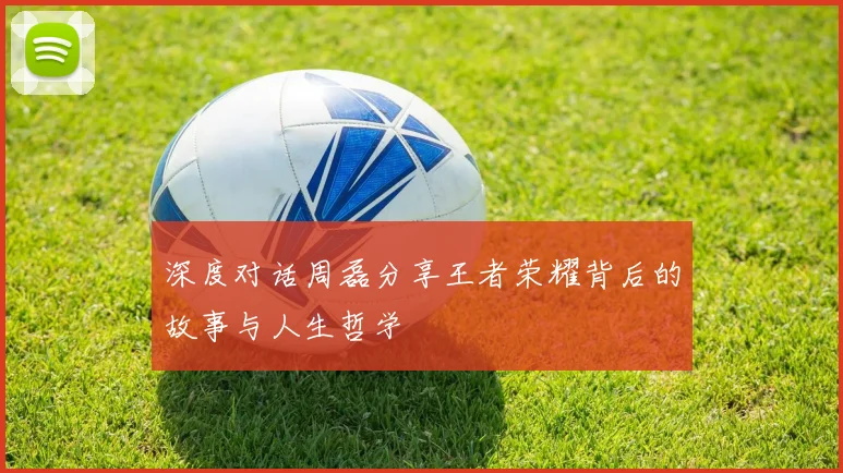 深度对话周磊分享王者荣耀背后的故事与人生哲学