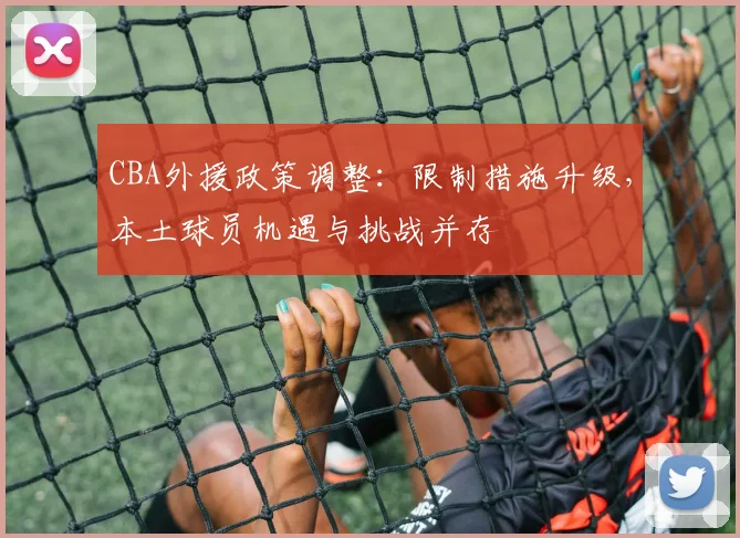 CBA外援政策调整：限制措施升级，本土球员机遇与挑战并存