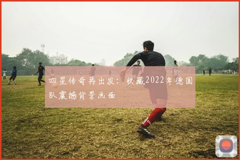 四星传奇再出发:收藏2022年德国队震撼背景画面