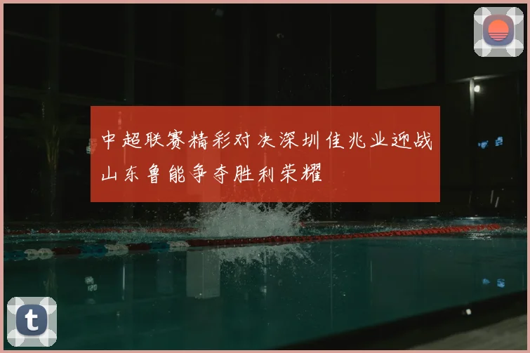 中超联赛精彩对决深圳佳兆业迎战山东鲁能争夺胜利荣耀