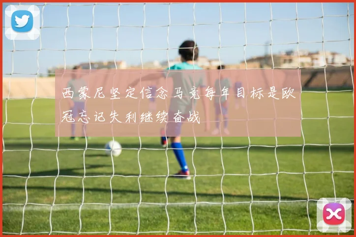 西蒙尼坚定信念马竞每年目标是欧冠忘记失利继续奋战