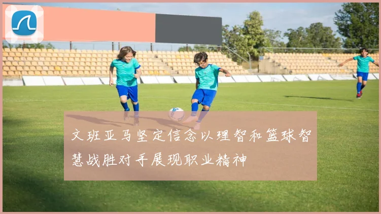 文班亚马坚定信念以理智和篮球智慧战胜对手展现职业精神