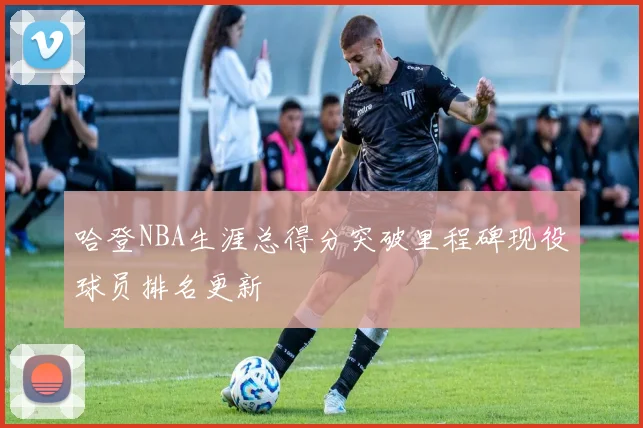 哈登NBA生涯总得分突破里程碑现役球员排名更新