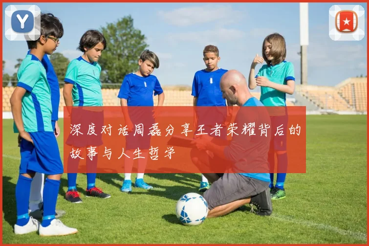深度对话周磊分享王者荣耀背后的故事与人生哲学