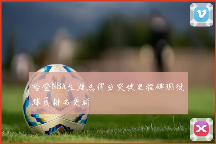 哈登NBA生涯总得分突破里程碑现役球员排名更新