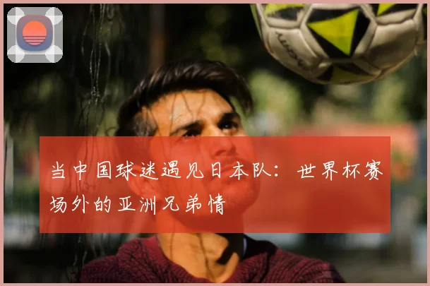 当中国球迷遇见日本队：世界杯赛场外的亚洲兄弟情