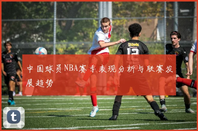 中国球员NBA赛季表现分析与联赛发展趋势