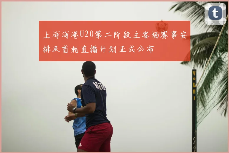 上海海港U20第二阶段主客场赛事安排及首轮直播计划正式公布