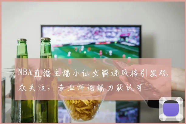 NBA直播主播小仙女解说风格引发观众关注,专业评论能力获认可