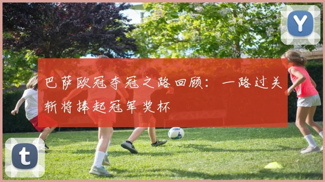 巴萨欧冠夺冠之路回顾：一路过关斩将捧起冠军奖杯