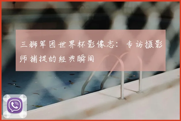 三狮军团世界杯影像志:专访摄影师捕捉的经典瞬间