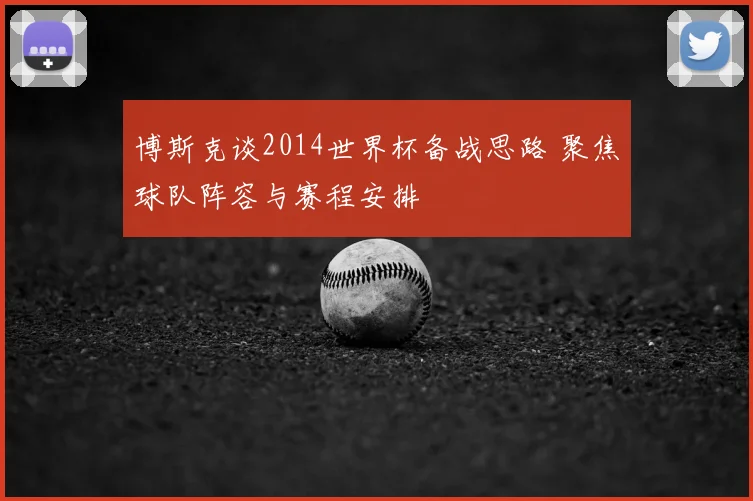 博斯克谈2014世界杯备战思路 聚焦球队阵容与赛程安排