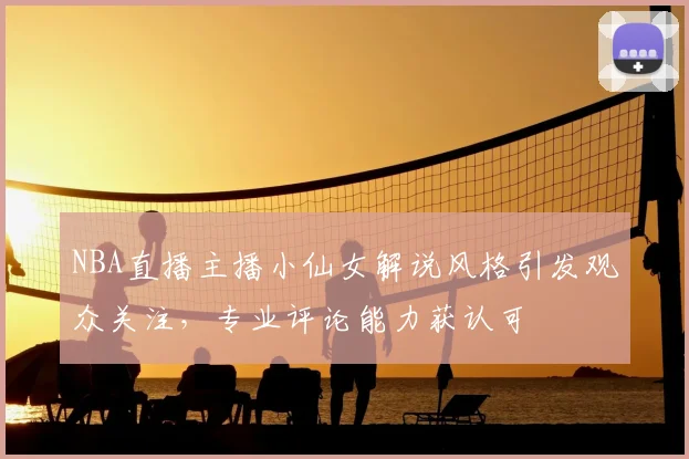 NBA直播主播小仙女解说风格引发观众关注，专业评论能力获认可