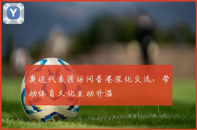 奥运代表团访问香港深化交流，带动体育文化互动升温