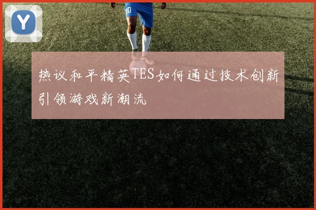 热议和平精英TES如何通过技术创新引领游戏新潮流