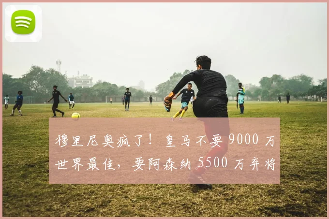 穆里尼奥疯了!皇马不要 9000 万世界最佳,要阿森纳 5500 万弃将