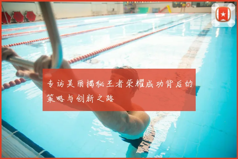 专访吴丽揭秘王者荣耀成功背后的策略与创新之路
