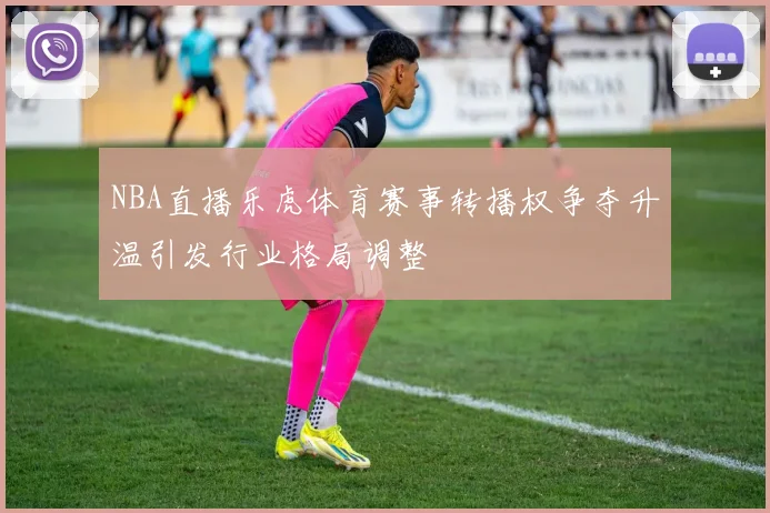 NBA直播乐虎体育赛事转播权争夺升温引发行业格局调整